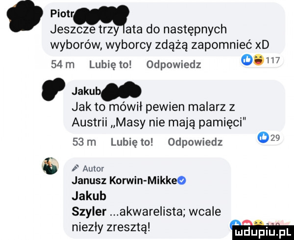 piotr jeszcze trzy ata do następnych wyborów wyborcy zdążą zapomnieć x     m lubię lo odpowiedz       jakub jak to mówił pewien malarz z austrii masy nie mają pamięci   m lunięto odpowiedz     b   auror janusz korwin mikkeo jakub szkier akwarelista wcale niezły zresztą