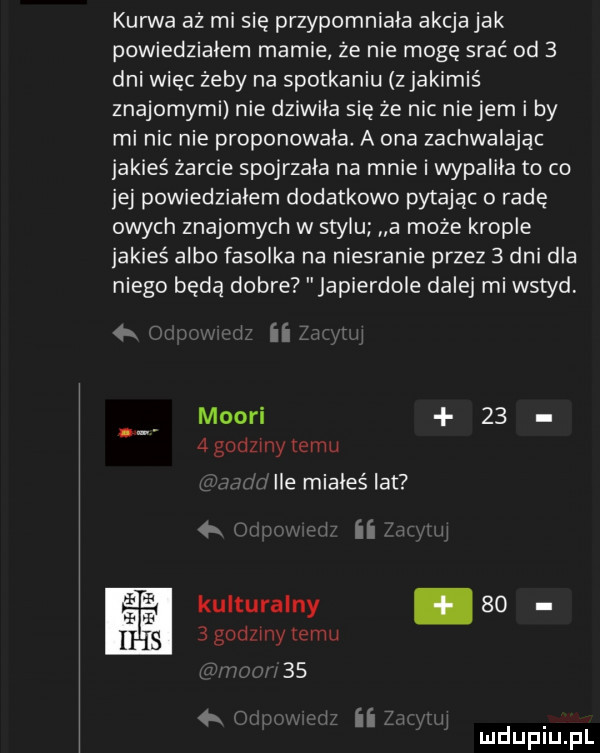 kurwa aż mi się przypomniała akcja jak powiedzialem mamie że nie mogę srać od   dni więc żeby na spotkaniu z jakimiś znajomymi nie dziwiła się że nic niebem i by mi nic nie proponowała a ona zachwalając jakieś żarcie spojrzała na mnie i wypalila to co jej powiedziałem dodatkowo pytając rade owych znajomych w stylu a może krople jakieś albo fasolka na niesranie przez   dni dla niego będą dobre japierdole dalej mi wstyd   ii maori    agodzmytemu. ile mialeślat ii kulturalny.      godziny temu