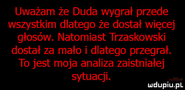 uważam że duda wygrał przede wszystkim dlatego że dostał więcej głosów. natomiast trzaskowski dostał za mało i dlatego przegrał. to jest moja analiza zaistniałej sytuacji