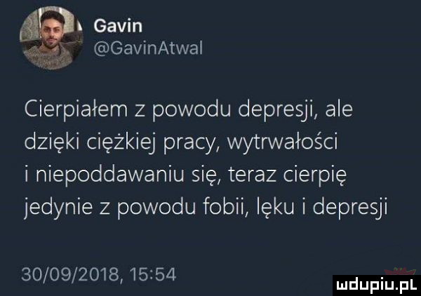 gabin gavinatwai cierpiałem z powodu depresji ale dzięki ciężkiej pracy wytrwałości i niepoddawaniu się teraz cierpię jedynie z powodu fobii lęku i depresji                  mdupiu pl