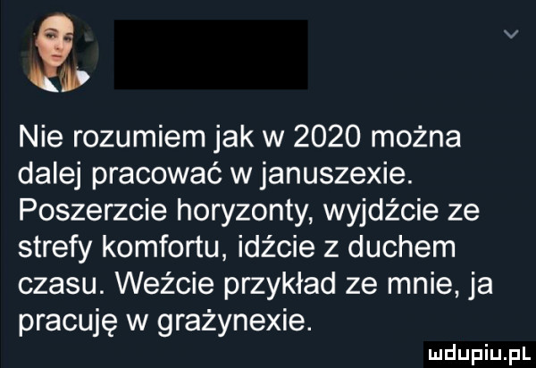 v nie rozumiem jak w      można dalej pracować w januszewie. poszerzcie horyzonty wyjdźcie ze strefy komfortu idźcie z duchem czasu. weźcie przykład ze mnie ja pracuję w grażynexie