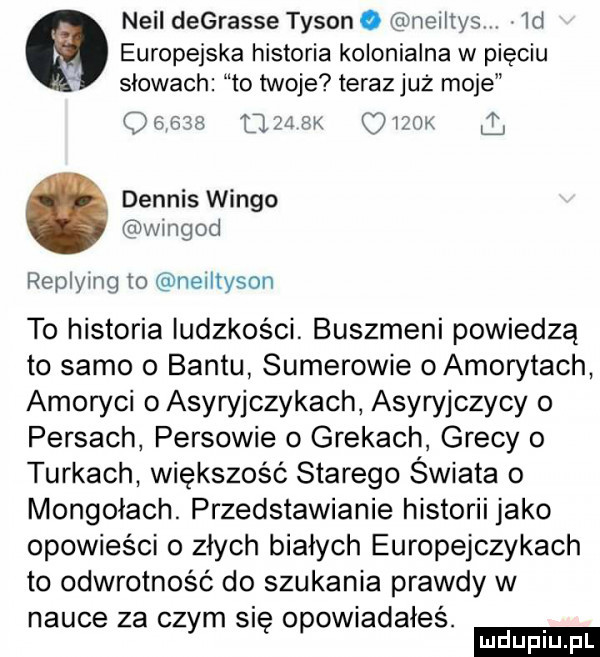 neil degrasie tyson o neiitys  d   europejska historia kolonialna w pięciu slowach to twoje teraz już moje olas lesx piżma dennis wango ngod replymg to neiltyson to historia ludzkości. buszmeni powiedzą to samo o bantu sumerowie oamorytach amoryci o asyryjczykach asyryjczycy o persach persowie o grekach grecy o turkach większość starego świata o mongolach. przedstawianie historii jako opowieści o złych białych europejczykach to odwrotność do szukania prawdy w nauce za czym się opowiadałeś. ludu iu. l