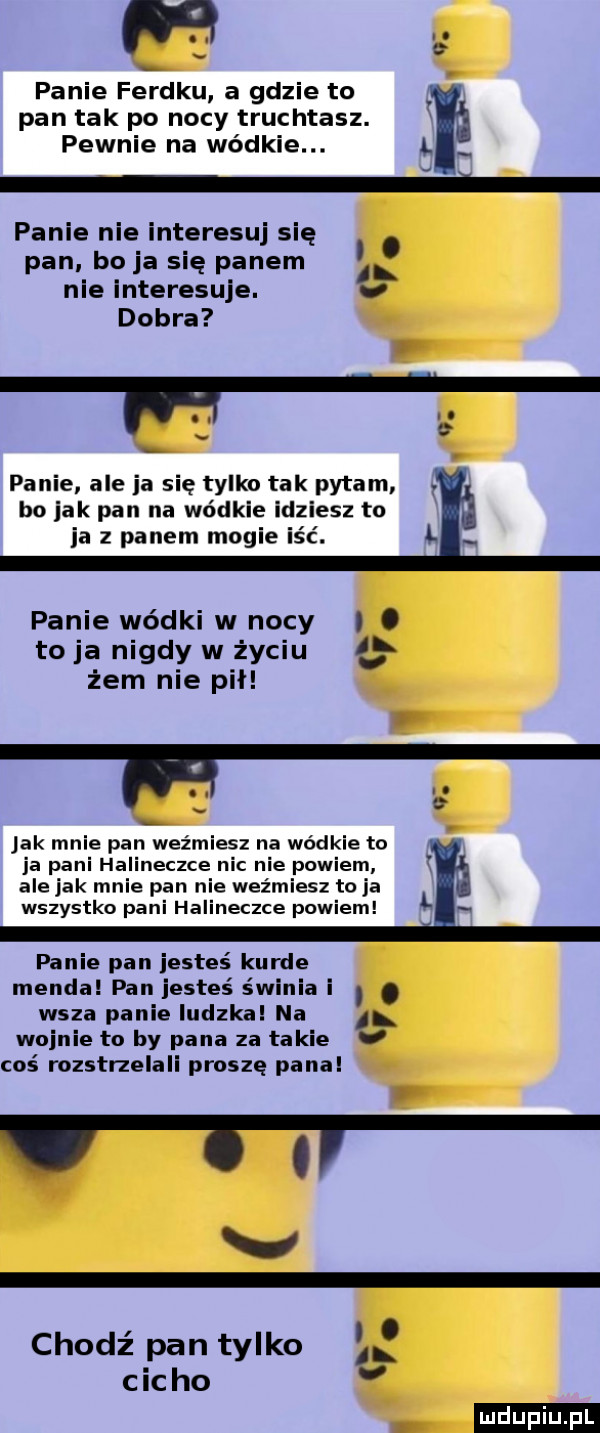 panie ferdku a gdzie to pan tak po nocy truchtasz. pewnie na wódzie. l panie ni interesuj się. pan boja się panem al nie interesuje.   dobra panie aleja się tylko tak pytam bo jak pan na wódzie idziesz to ja z panem magie iść. l. panie wódki w nocy i. to ja nigdy w życiu   żem nie pił. jak mnie pan weźmiesz na wódzie to ja pani halineczce nic nie powiem alejek mnie pan nie weźmiesz to ja wszystko pani halineczce powiem l panie pan jesteś kurde menda pan jesteś św ia i. abakankami wsza panie ludzka na    wojnie to by pana za takie v coś rozstrzelali proszę panel v ł ol v o l v chodź pan tylko cicho