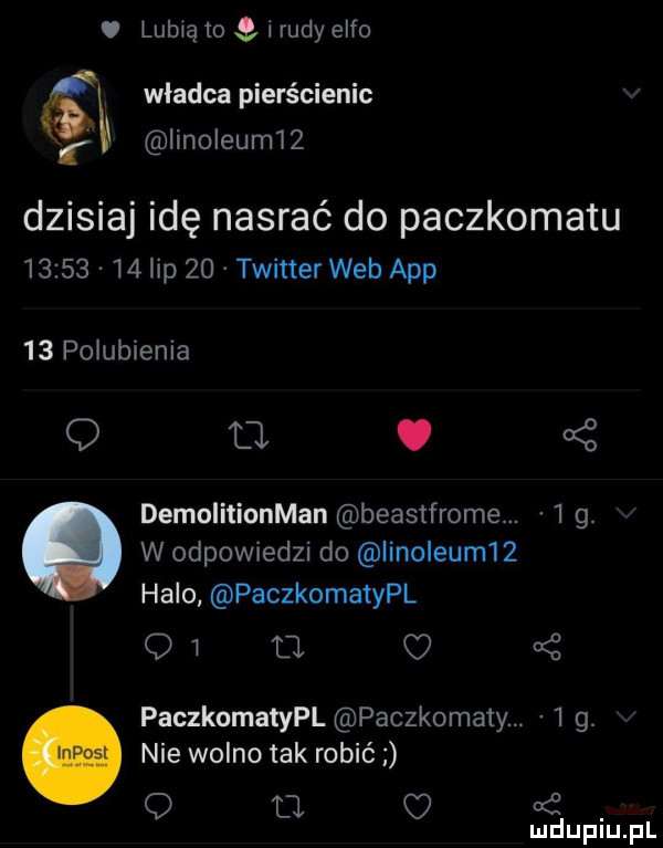 lubią io l rudy elfo władca pierścienie    linoleumtz dzisiaj idę nasrać do paczkomatu          lip    twitter web aap    polubienia a o o   demolitionman beasifrome. i  . w odpowiedzi do linoleum   halo paczkomatypl q   tj paczkomatypl paczkomaty.     nie wolno tak robić q u o i