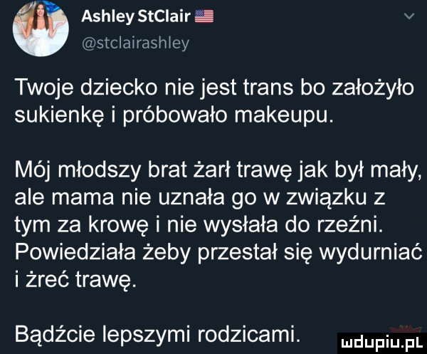 ashley stclairﬁi v stclairashiey twoje dziecko nie jest trans bo założyło sukienkę i próbowało makeupu. mój młodszy brat żarł trawę jak był mały ale mama nie uznała go w związku z tym za krowę i nie wysłała do rzeźni. powiedziała żeby przestał się wydurniać i żreć trawę. bądźcie lepszymi rodzicami. dufqul