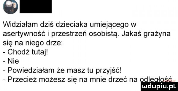 widziałam dziś dzieciaka umiejącego w asertywność i przestrzeń osobistą. jakaś grazyna się na niego drze chodź tutaj nie powiedziałam że masz tu przyjść