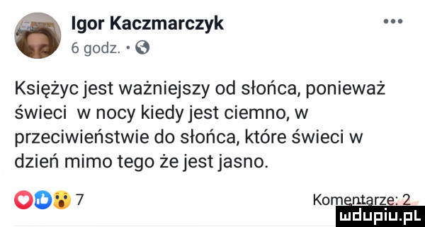 igor kaczmarczyk   godz.   księżyc jest ważniejszy od słońca ponieważ świeci w nocy kiedy jest ciemno w przeciwieństwie do słońca które świeci w dzień mimo tego żejestjasno. oo.   kom re mduplu pl