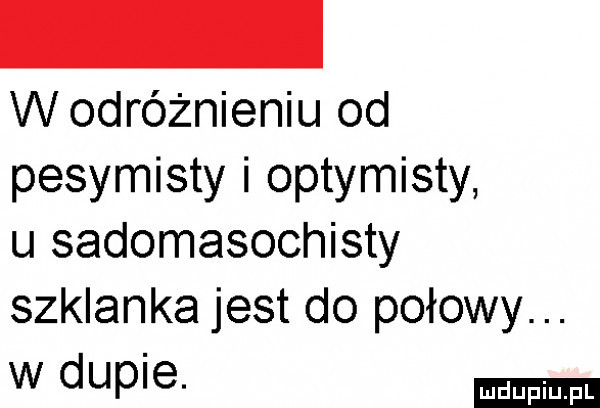 w odróżnieniu od pesymisty i optymisty u sadomasochisty szklanka jest do połowy. w dupie