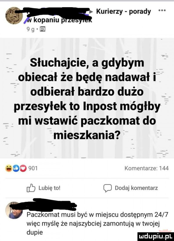 kurierzy porady kopaniu ig ei słuchajcie a gdybym obiecał że będę nadawał i odbierał bardzo dużo przesyłek to impost mógłby mi wstawić paczkomat do mieszkania      m komentarze     lubiętd dodaj komentarz paczkomat musi być w miejscu dostępnym      więc myślę że najszybciej zamontują w twojej we