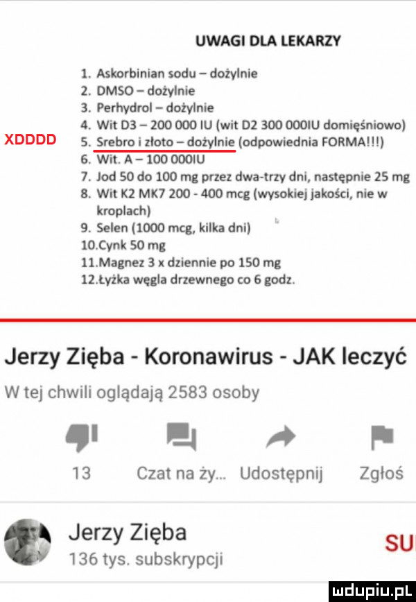 uvvagidlalekarzv askorbinian sodu dożylnie deso dożylnie perhydrol dożylnie wit ds zoo ooo iu wit        oooiu domięśniowe. srebro i zioła dożylnie odpowiednia forma i wit. a     mru jod    do     m  pne dwa tey dni następnie    mg wit kz mk          mag wysokiej jakości nie w kroplach   selen      mag kilka dni    cynk    mg ll. magnez   dziennie po     mg ubka węgla dnewnega to e godzi xdddd wszw w r jerzy zięba koronawirus jak leczyć w tej chwili oglądają      osoby mai    czat na ży udostępnij zgłoś jerzy zięba su     tys. subskrypcji