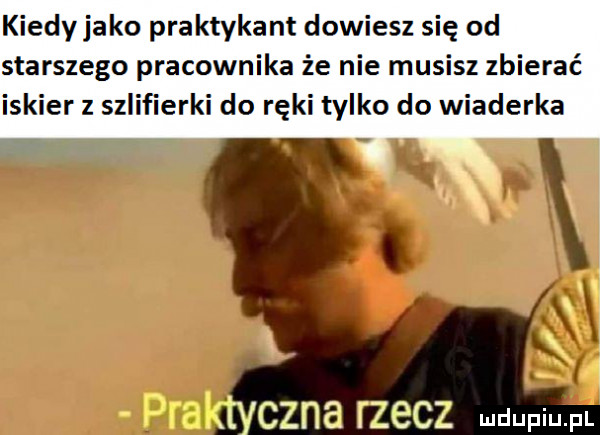 kiedy jako praktykant dowiesz się od starszego pracownika że nie musisz zbierać iskier z szlifierki do ręki tylko do wiaderka