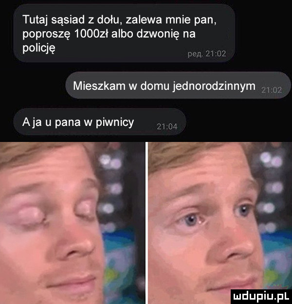tutaj sąsiad z dołu zalewa mnie pan poproszę      ł albo dzwonię na policję mieszkam w domu jednorodzinnym aja u pana w piwnicy