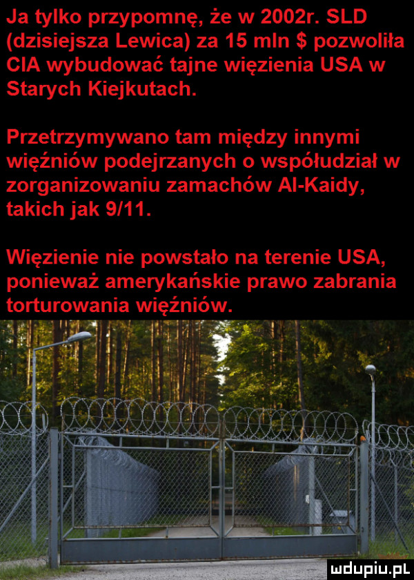 ja tylko przypomnę że w     r. sld dzisiejsza lewica za    mln pozwoliła cia wybudować tajne więzienia usa w starych kierkutach. przetrzymywano tam między innymi więźniów podejrzanych o współudział w zorganizowaniu zamachów ai kaidy takich jak     . więzienie nie powstało na terenie usa ponieważ amerykańskie prawo zabrania torturowania więźniów