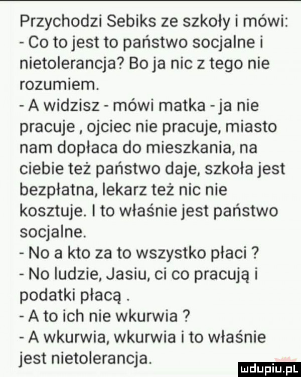 przychodzi sebiks ze szkoły i mówi co to jest to państwo socjalne i nietolerancja bo ja nic złego nie rozumiem. a widzisz mówi matka ja nie pracuje ojciec nie pracuje miasto nam dopłaca do mieszkania na ciebie też państwo daje szkoła jest bezpłatna lekarz też nic nie kosztuje. i to właśnie jest państwo socjalne. no a kto zeto wszystko płaci no ludzie jasiu ci co pracują i podatki płacą. a to ich nie wkurwia a wkurwia wkurwia i to właśnie jest metołeranqa