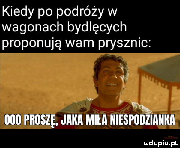 kiedy po podróży w wagonach bydlęcych proponują wam prysznic x       proszę jaka miła niespodzianka