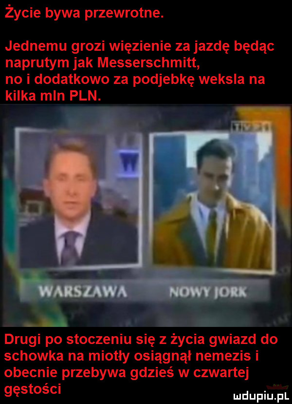 życie bywa przewrotne. jednemu grozi więzienie za jazdę będąc naprutym jak messerschmitt no i dodatkowo za podjebię weksla na kilka mln pln. a drugi po stoczeniu się z życia gwiazd do schowka na miotły osiągnął nemezis i obecnie przebywa gdzieś w czwartej gęstości
