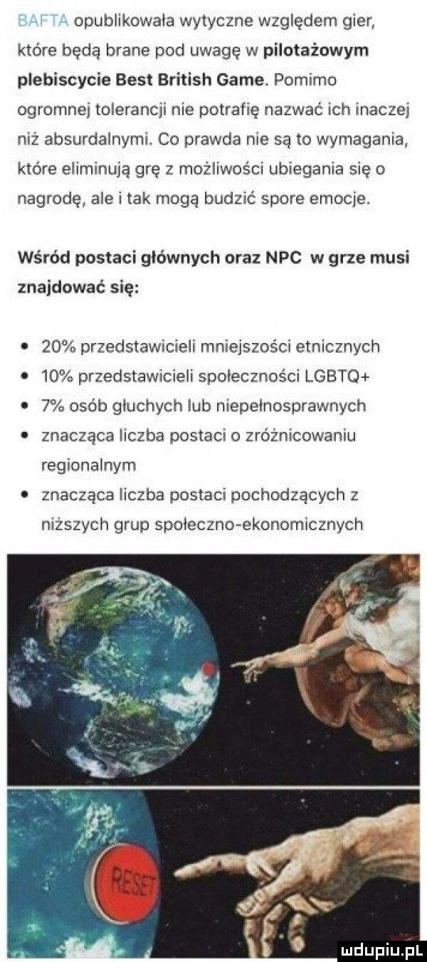 opublikowala wytyczne względem gier które będą brane pod uwagę w pilotażowym plebiscycie best british game. pomimo ogromnej tolerancji nie potrafię nazwać ich imacze niż absurdalnymi co prawda nie są to wymagania które eliminują grę z możliwości ubiegania się nagrodę ale i tak mogą budzić spore emocje. wśród postaci glownych oraz nbc w grze musi znajdować się    przedstawicieli mniejszości etnicznych    przedstawicieli społeczności lgoto   osób gluchych lub niepelnosprawnych znacząca liczba postaci o zróżnicowaniu regionalnym znacząca liczba postaci pochodzących z niższych grup spoleczne ekonomicznych