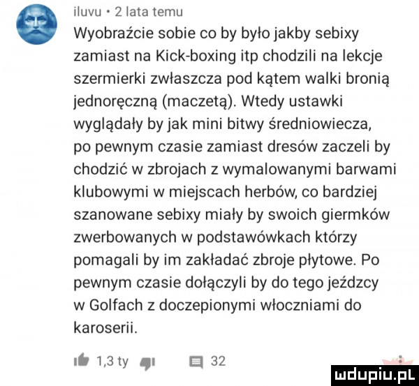 iluvu   lata temu wyobraźcie sobie co by bylo jakby sebixy zamiast na kick boeing ibp chodzili na iekcje szermierki zwlaszcza pod kątem walki bronią jednoręczna maczetą. wtedy ustawki wyglądały by jak mini bitwy średniowiecza po pewnym czasie zamiast dresów zaczeli by chodzić w zbrojach z wymalowanymi barwami klubowymi w miejscach herbów co bardziej szanowane sebixy mialy by swoich giermków zwerbowanych w podstawówkach którzy pomagali by im zakładać zbroje plytowe. po pewnym czasie dołączyli by do tego jez d-cy w golfach z doczepionymi wloczniami do karoserii. it l  ty