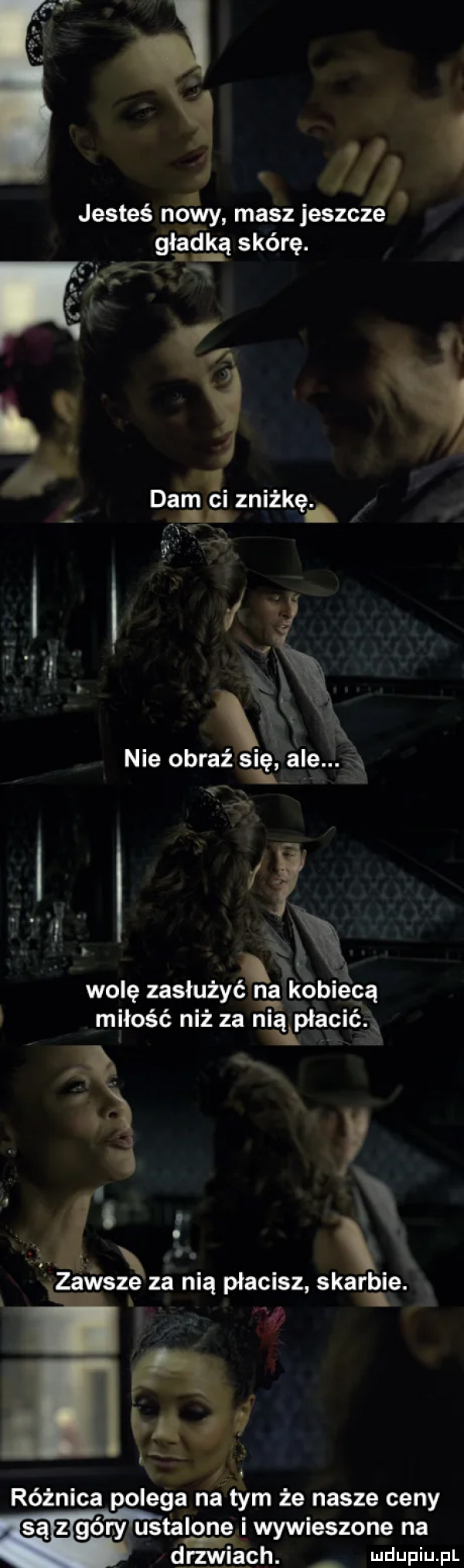iv jesteś nowy masz jeszcze gładka skórę. if i ń. a i i deng anikq    . hm wolę zasłużyć na kobiecą miłość niż za nią płacić różnica polega na tym że nasze ceny ma góry ustalone i wywieszone na ludupiu. pl
