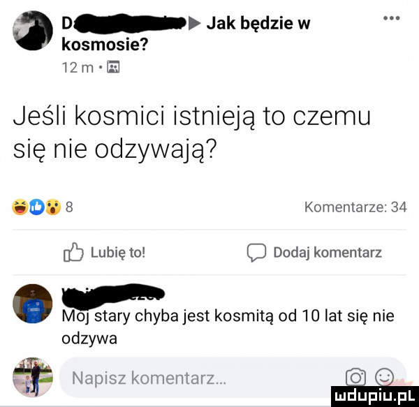 d jak będzie w kosmosie w  rai h jeśli kosmici istnieją to czemu się nie odzywają o.   komentarze    ub lubię to o dodaj komentarz. m  stary chybajest kosmitę od    lat się nie odzywa r napisz komentarz. e