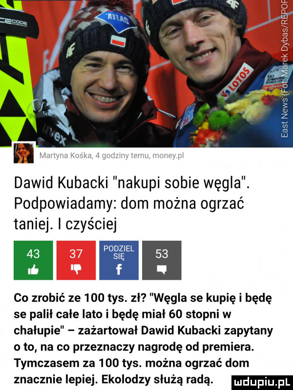 w w an dawid kubacki nakupi sobie węgla. podpowiadamy dom można ogrzać taniej. czyściej    sch    li f. co zrobić ze     tys. zł węgla se kupię i będę se palił całe lato i będę miał    stopni w chalupie zażartował dawid kubacki zapytany oto na co przeznaczy nagrodę od premiera. tymczasem za     tys. można ogrzać dom znacznie lepiej. ekolodzy służą radą