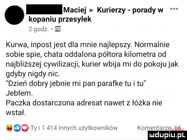 maciej kurierzy porady w kopaniu przesyłek   godz kurwa inpostjest dla mnie najlepszy. normalnie sobie spie chata oddalona półtora kilometra od najbliższej cywilizacji kurier wbija mi do pokoju jak gdyby nigdy nie dzień dobryjebnie mi pan parafke tu i tu jublem. paczka dostarczona adresat nawet z łóżka nie wstal. oo ty i i  i  innych użytkowników komentarze