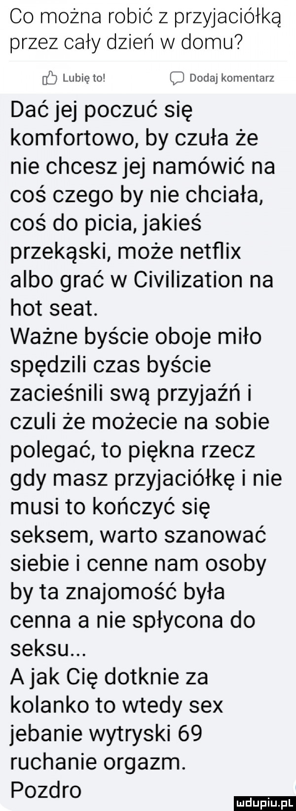 co można robić z przyjaciółką przez cały dzień w domu lubię to dodaj komentarz dać jej poczuć się komfortowo by czuła że nie chcesz jej namówić na coś czego by nie chciała coś do picia jakieś przekąski może netflix albo grać w civilization na hot seat. ważne byście oboje miło spędzili czas byście zacieśnili swą przyjaźń i czuli że możecie na sobie polegać to piękna rzecz gdy masz przyjaciółkę i nie musi to kończyć się seksem warto szanować siebie i cenne nam osoby by ta znajomość była cenna a nie spłycona do seksu. a jak cię dotknie za kolanko to wtedy sex jebanie wytryski    ruchanie orgazm. pozdro