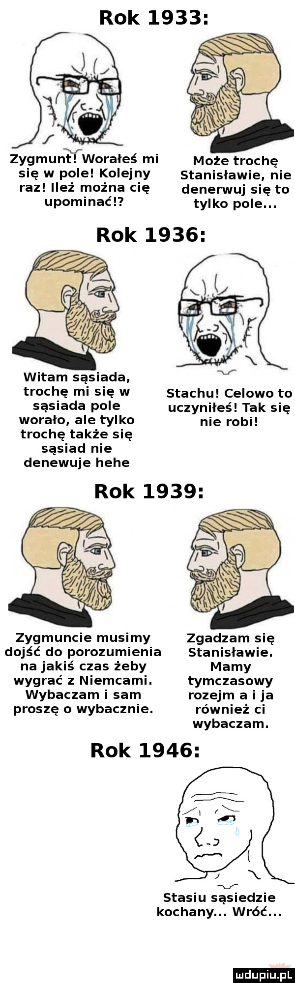 rok      zygmuntll worałeś mi może trochę się w pole kolejny stanisławie nie raz ileż można cię denerwuj się to upominaćl tylko pole. rok      witam sąsiada trochę mi się w sasiada pole worało ale tylko stachu celowo to uczyniłeś tak się nie robi trochę także się sasiad nie denewuje hebe rok      zygmuncie musimy zgadzam się dojść do porozumienia stanisławie. na jakiś czas żeby mamy wygrać z niemcami. tymczasowy wybaczam i sam rozejm a i ja proszę o wybaczcie. również ci wybaczam. rok      stasiu sąsiedzie kochany. wróć. ludu iu. l