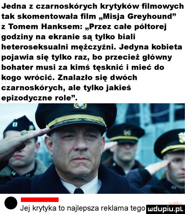 jedna czarnoskórych krytyków filmowych tak skomentowała film misja greyhound tomem hanksem przez cale poltorej godziny na ekranie są tylko biali heteroseksualni mężczyźni. jedyna kobieta pojawia się tylko raz bo przecież główny bohater musi za kimś tęsknić i mieć do kogo wrocic. znalazło się dwóch czarnoskórych ale tylko jakieś epizodyczne mae. abakankami jej km tyka to najlepsza reklama tego