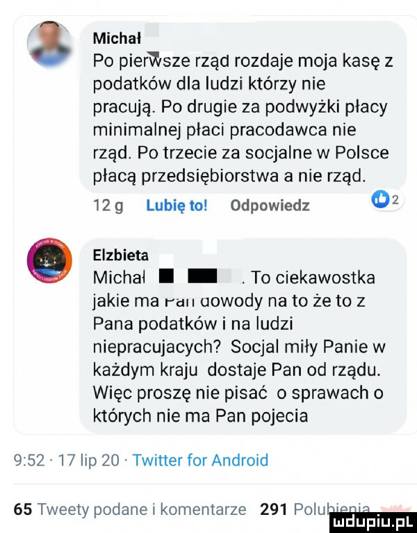 michal po pierwsze rzad rozdaje moja kasę z podatków dla ludzi którzy nie pracują po drugie za podwyżki placy minimalnej placi pracodawca nie rząd. po trzecie za socjalne w polsce placa przedsiębiorstwa a nie rząd.     lunięto odpowiedz    o elzbieta michal. tociekawostka jakie ma run dowody na to że to z pana podatków i na ludzi niepracujacych socjal mily panie w każdym kraju dostaje pan od rządu. więc proszę nie pisać o sprawach o których nie ma pan pojecia         lip    twitter for android    tweety podane i komentarze     poluh mduplu pl