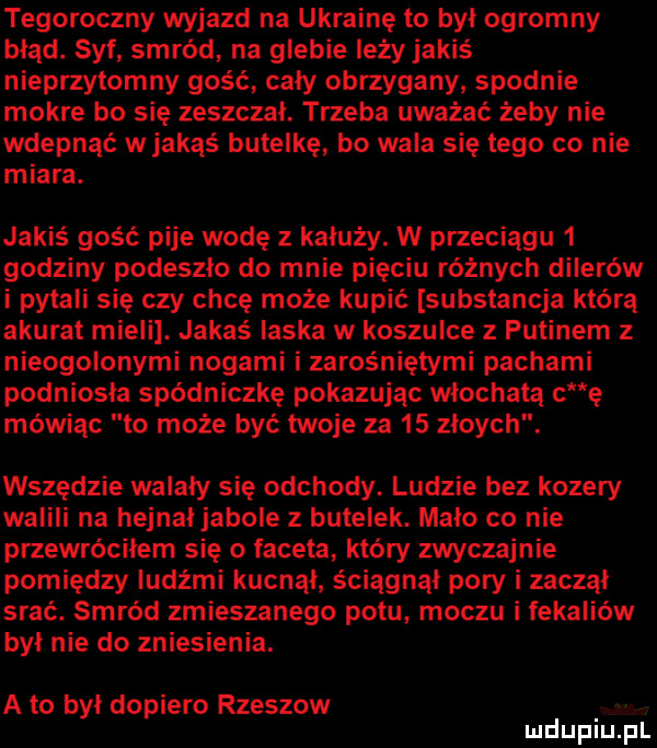 tegoroczny wyjazd na ukrainę to był ogromny błąd. syf smród na glebie leży jakiś nieprzytomny gość cały obrzygany spodnie mokre bo się zeszczal. trzeba uważać żeby nie wdepnąć w jakąś butelkę bo wala sie tego co nie miara. jakiś gość pije wodę z kałuży. w przeciągu   godziny podeszło do mnie pieciu różnych dilerów i pytali się czy chcę może kupić substancja którą akurat mieli. jakaś laska w koszulce z putinem z nieogolonymi nogami i zarośniętymi pachami podniosła spódniczkę pokazując włochata c ę mówiąc to może być twoje za    zloych. wszędzie walały się odchody. ludzie bez kozery walili na hejnał jabole z butelek. mało co nie przewróciłem się o faceta który zwyczajnie pomiędzy ludźmi kucnął ściągnął pory i zaczął srać. smród zmieszanego potu moczu i fekaliów był nie do zniesienia. a to był dopiero rzeszow