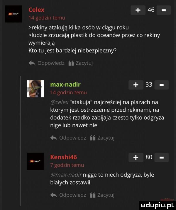 celex       godzin temu rekiny atakują kilka osób w ciągu roku indzie zrzucają plastik do oceanów przez co rekiny wymierają kto tu jest bardziej niebezpieczny f jw na max nadir       godzin temu atakuje najczęściej na plazach na ktowmjest ostrzezenie przed rekinami na dodatek rzadko zabijaja czesto tylko odgryza nice iab nawet nie ii kenshi       godzmxemu nigge to niech odgryza bpie i bialych zostawił