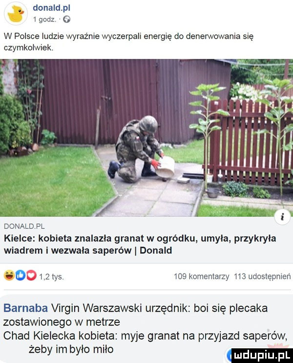 donaldpl i godz o w polsce ludzie wyraźnie wyczerpah energię do denerwowania się czymkolwiek donald pl kielce kobieta znalazła granat w ogródku umyła przykryła wiadrem i wezwała saperów donald        tys     komentarzy m udoslępmeń barnaba virgin warszawski urzędnik boi się plecaka zostawionego w metrze chad kielecka kobieta myje granat na przyjazd saperów żeby im bylo milo