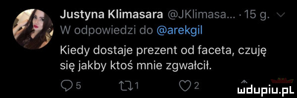 justyna klimasara jkiimasa    g. w odpowiedzi do arekgil kiedy dostaje prezent od faceta czuję się jakby ktoś mnie zgwałcił. q   l   o   jdupiupl