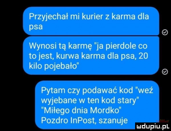 przyjechał mi kurier z karma dla psa wynosi tą karmę ja pierdole co to jest kurwa karma dla psa    kilo pojebało pytam czy podawać kod weź wyjebane w ten kod stary miłego dnia mordko pozdro impost szanuje mduplu pl