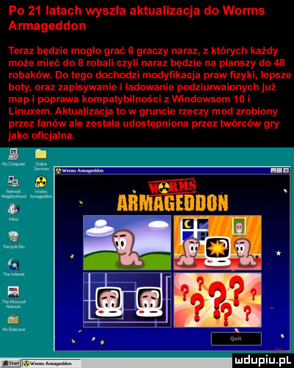 po    latach wyszla aktualizacja do worms armageddon teraz będzie mogło grać   graczy naraz. z których każdy może mieć do   robali czyli naraz będzie na planszy do    robaków. do tego dochodzi modynkacja praw ﬁzyki lepsze boty oraz zapisywanie i ladowanie podziumaionych już map i poprawa kompatybilności z windowsem    i linuxem. aktualizacja to w gruncie rzeczy mod zrobiony przez fanów ale została udostępniona przez twórców gry jako oficjalna. em. mam i alim nin aga