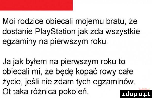 moi rodzice obiecali mojemu bratu że dostanie playstation jak zda wszystkie egzaminy na pierwszym roku. ja jak bylem na pienstym roku to obiecali mi że będę kopać rowy całe życie jeśli nie zdam tych egzaminów. ot taka różnica pokoleń