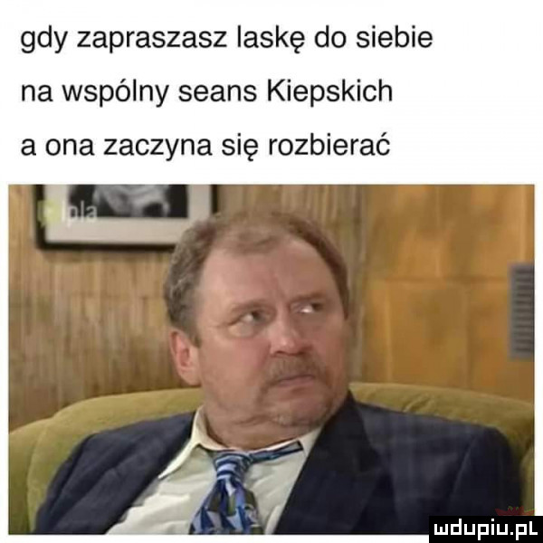 gdy zapraszasz laskę do siebie na wspólny seans kiepskich a ona zaczyna się rozbierać