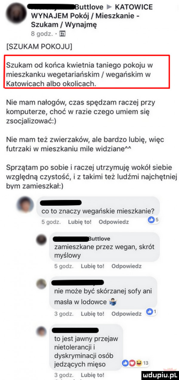 wynajem pokój mieszkanie szukam i wynajmę   godz. e szukam pokoju bumove katowice szukam od końca kwietnia taniego pokoju w mieszkanku wegetariańskim wegańskim w katowicach albo okolicach nie mam naicgów czas spędzam raczej przy komputerze choć w razie czego umiem się zsocjalizować nie mam też zwierzaków ale bardzo lubię więc futrzaki w mieszkaniu mile wodzianem sprzątam po sobie i raczej utrzymuję wokół siebie względną czystość i z takimi też ludźmi najchętniej bam zamieszkalzi cito znaczy wegańskie mieszkanie   godz. lubię w odpowiedz    unlwe zamieszkane przez wegan skrót myślowy      . lublęto odpowiedz nie może być skórzanej sofy ani masla w lodowce   gcal lubię to odpowiedz o . to jest jawny przejaw nietolerancji i dyskryminacji osób jedzących mięso oo g   gad lubiętel