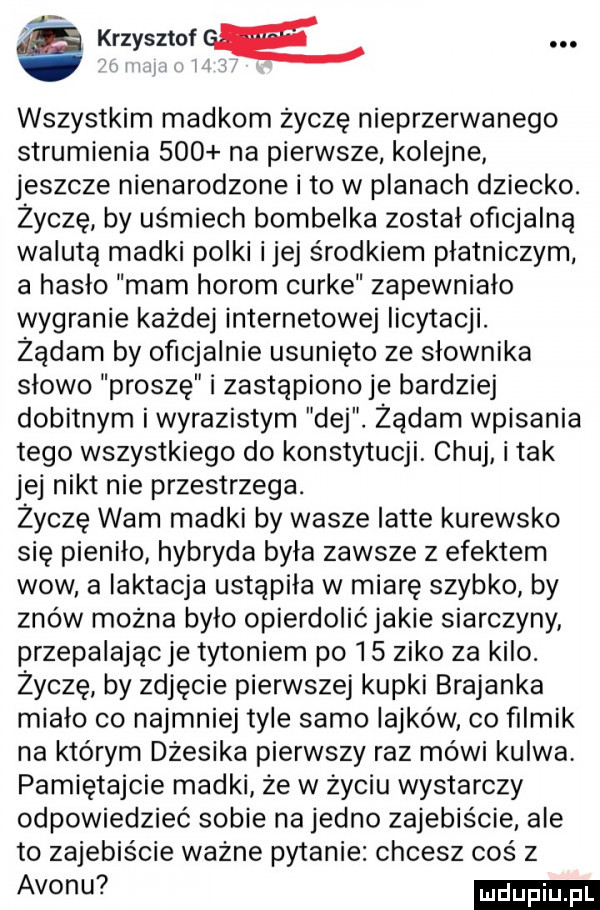 krzysztof ge. l i l i wszystkim madkom życzę nieprzerwanego strumienia     na pierwsze kolejne jeszcze nienarodzone i to w planach dziecko. życzę by uśmiech bombelka został oficjalną walutą madki polki ijej środkiem płatniczym a hasło mam horom curie zapewniało wygranie każdej internetowej licytacji. żądam by oficjalnie usunięto ze słownika slowo proszę i zastąpiono je bardziej dobitnym iwyrazistym dej. żądam wpisania tego wszystkiego do konstytucji. chuj i tak jej nikt nie przestrzega. życzę wam madki by wasze latte kurewsko się pieniło hybryda była zawsze z efektem wow a laktacja ustąpiła w miarę szybko by znów można było opierdolićjakie siarczyny przepalając je tytoniem po    zimo za kilo. życzę by zdjęcie pierwszej kupki brejanka mialo co najmniej tyle samo iajków co filmik na którym dżesika pierwszy raz mówi kurwa pamiętajcie madki ze w zyciu wystarczy odpowiedzieć sobie na jedno zajebiście. ale to zajebiście wazne pytanie chcesz coś z avon