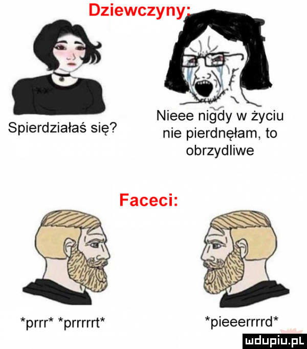 dziewczyny. nieee ni ay w życiu splerdztalas się nie pierdnęłam to obrzydliwe parr prrrm pieeerrrrd ludu iu. l