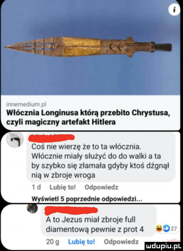 d włócznia longinusa którą przebito chrystusa czyli magiczny artefakt hitlera coś nie wierzę że to ia włócznia wlócznle mialy sluzyć do do walk a a by szybko się zlamala gdyby ktoś dżgnąl ma w zbroje wroga h ancxm oclpomotll wyświetl   poprzednie odpowiedzi. a to jezus mcal zbrqe full diamentową pewnie z prot  . odpowmdl