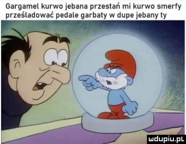 gargamel kurwo jebana przestań mi kurwo smerfy prześladować pedale garbaty w dupe jebany ly