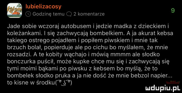 iubielizacosy   i godzmę temu j   komentarze jade sobie wczoraj autobusem ijedzie madka z dzieckiem i koleżankami. i się zachwycają bombelkiemł aja akurat kebsa takiego ostrego pojadłem i popkiem piwskiem i mnie tak brzuch boiai popierduje abe po cechu bo myślałem że mnie rozsadzi. a te kobity wąchało i mówią mmmm ale słodko bonczurka puścił może kupke chce mu się i zachwycają się tymi moimi bąkami po piwsku z kebsem bo myślą że to bombelek słodko pruka a ja nie dość że mnie benzol napier. to kisne w érodkuf g mduplu pl