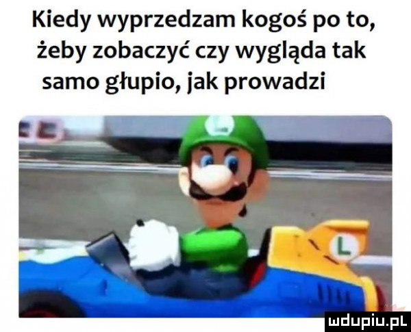 kiedy wyprzedzam kogoś po to żeby zobaczyć czy wygląda tak samo głupio jak prowadzi