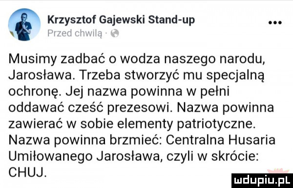 krzysztof gajewski stand up. l l l. musimy zadbać o wodza naszego narodu jarosława trzeba stworzyć mu specjalną ochronę. jej nazwa powinna w pełni oddawać cześć prezesowi. nazwa powinna zawierać w sobie elementy patriotyczne. nazwa powinna brzmieć centralna husaria umiłowanego jarosława czyli w skrócie ch
