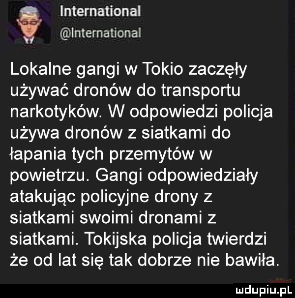 international international v lokalne gangi w tokio zaczęły używać dronów do transportu narkotyków. w odpowiedzi policja używa dronów z siatkami do łapania tych przemytów w powietrzu. gangi odpowiedziały atakując policyjne drony z siatkami swoimi dronami z siatkami. tokijska policja twierdzi że od lat się tak dobrze nie bawiła