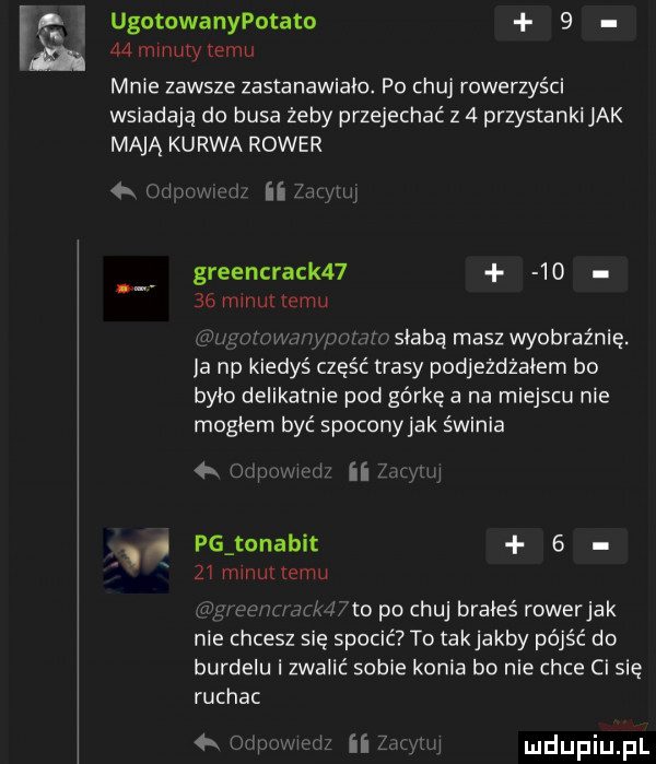 ugotowanypotato      minuty temu mnie zawsze zastanawiało. po chuj rowerzyści wsiadają do busa żeby przejechać z   przystanki jak mają kurwa rower greencrack         maul emu m shabą masz wyobraźnię. ja np kiedyś cześ trasy pcdjeżdżaiem bo brio delikatnie pod górkę a na miejscu nie magiem być spoconyjak świnia   i v um ri ii w pg tor akit   zi mmunemu to po chuj brałeś rowerjak nie chcesz się spocić to takjakby pójść do burdelu i zwalić sobie konia bo nie chce ci się ruchac