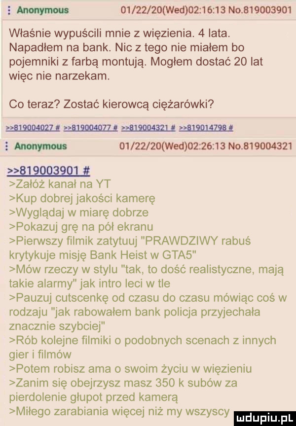 s w          wed          no           właśnie wypuścili mnie z więzienia.   lata. napadlem na bank. nic złego nie mialem bo pojemniki z farbą montują. mogłem dostać    lat więc nie narzekam. co teraz zostać kierowcą ciężarówki w w            . w s w    z j   wed          no           w załóż kanal na yt kup dobrej jakości kamerę wyglądaj w miarę dobrze pokazuj grę na pól ekranu pierwszy filmik zatyluuj prawdziwy rabuś krytykuje misję bank heyst w gta  mów rzeczy w stylu tak to dość realistyczne mają takie alarmy jak intro leci w tle pauzuj cutscenkę od czasu do czasu mówiąc coś w rodzaju jak rabowalem bank policja przyjechala znacznie szybciej rób kolejne filmiki o podobnych scenach z innych gier i filmów potem robisz aaa o swoim życiu w więzieniu zanim się obejrzysz masz     k subów za pierdolenie glupot przed kamerą milego zarabiania więcej niż my wszyscy