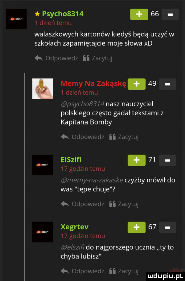 psych     .      dzień temu walaszkowych kartonów kiedyś będą uczyć w szkołach zapamiętajcie moje słowa xd  k oriuowed ii zaginl memy na zakąskę      dzień temu g   y   ś     nasz nauczyciel polskiego często gadał tekstami z kapitana bomby odpwmeriz ii zmw eiszifi.       godom temu drive rw zawias e czyżby mówił do was tępe chuje  k odpowmriz ii zug tuj xegrtev.       godzin temu ﬁve ml do najgorszego ucznia ty to chyba lubisz obi w i ciz zuzi rw. w k mduplu pl